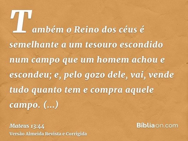 Também o Reino dos céus é semelhante a um tesouro escondido num campo que um homem achou e escondeu; e, pelo gozo dele, vai, vende tudo quanto tem e compra aque
