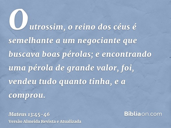 Outrossim, o reino dos céus é semelhante a um negociante que buscava boas pérolas;e encontrando uma pérola de grande valor, foi, vendeu tudo quanto tinha, e a c