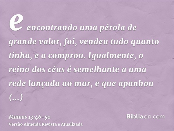 e encontrando uma pérola de grande valor, foi, vendeu tudo quanto tinha, e a comprou.Igualmente, o reino dos céus é semelhante a uma rede lançada ao mar, e que 