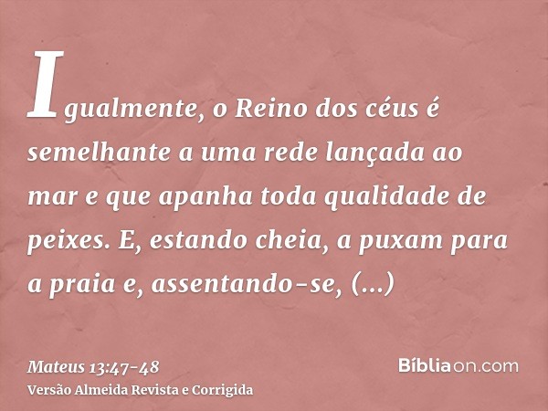 Igualmente, o Reino dos céus é semelhante a uma rede lançada ao mar e que apanha toda qualidade de peixes.E, estando cheia, a puxam para a praia e, assentando-s