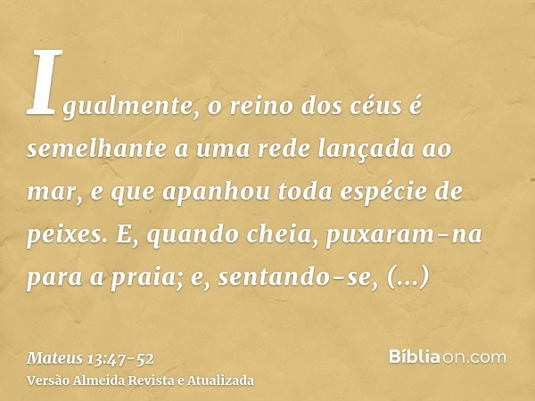 Igualmente, o reino dos céus é semelhante a uma rede lançada ao mar, e que apanhou toda espécie de peixes.E, quando cheia, puxaram-na para a praia; e, sentando-