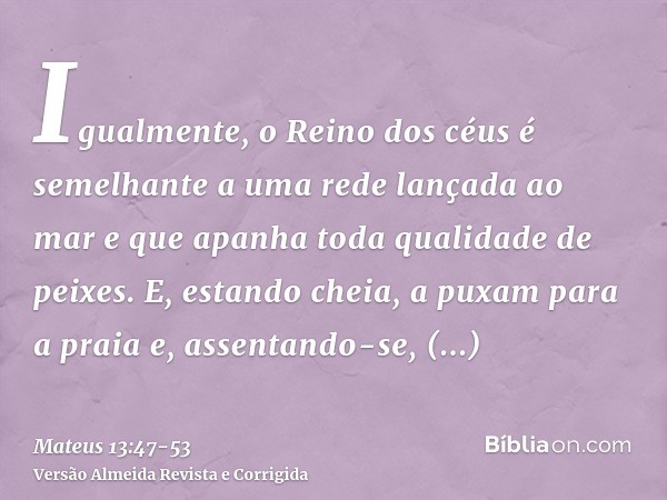 Igualmente, o Reino dos céus é semelhante a uma rede lançada ao mar e que apanha toda qualidade de peixes.E, estando cheia, a puxam para a praia e, assentando-s