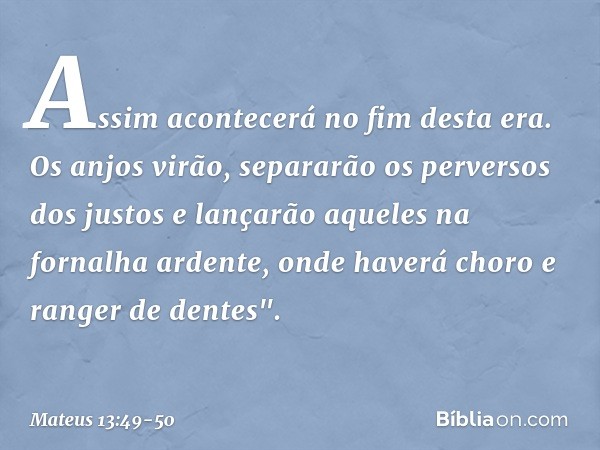 Assim acontecerá no fim desta era. Os anjos virão, separarão os perversos dos justos e lançarão aqueles na fornalha ardente, onde haverá choro e ranger de dente