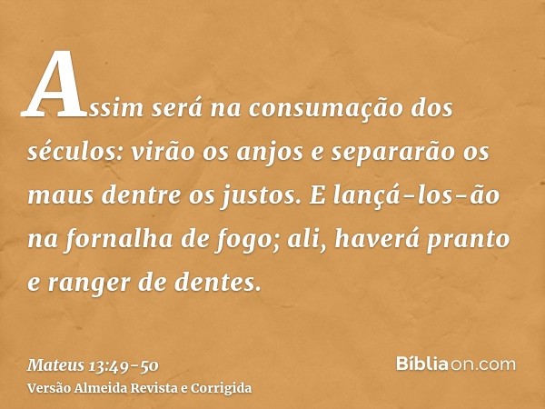 Assim será na consumação dos séculos: virão os anjos e separarão os maus dentre os justos.E lançá-los-ão na fornalha de fogo; ali, haverá pranto e ranger de den