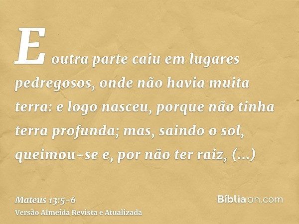 E outra parte caiu em lugares pedregosos, onde não havia muita terra: e logo nasceu, porque não tinha terra profunda;mas, saindo o sol, queimou-se e, por não te