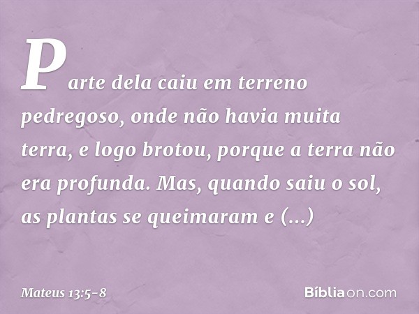 Parte dela caiu em terreno pedregoso, onde não havia muita terra, e logo brotou, porque a terra não era profunda. Mas, quando saiu o sol, as plantas se queimara