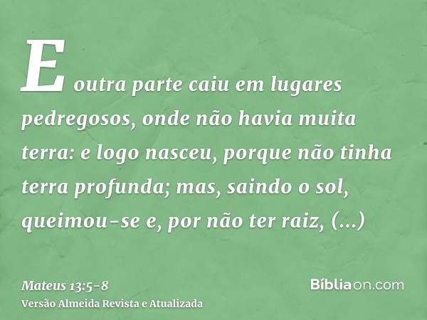 E outra parte caiu em lugares pedregosos, onde não havia muita terra: e logo nasceu, porque não tinha terra profunda;mas, saindo o sol, queimou-se e, por não te