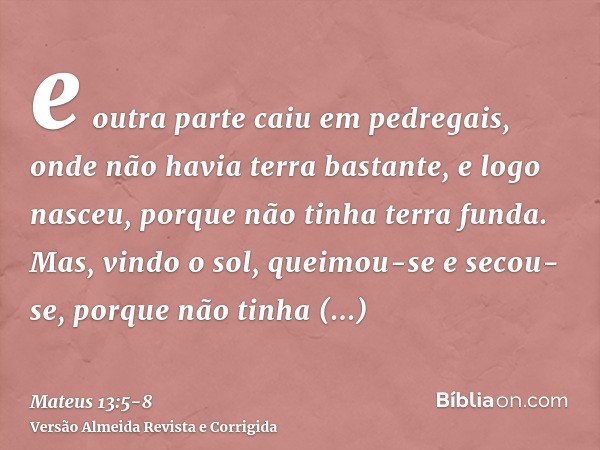 e outra parte caiu em pedregais, onde não havia terra bastante, e logo nasceu, porque não tinha terra funda.Mas, vindo o sol, queimou-se e secou-se, porque não 