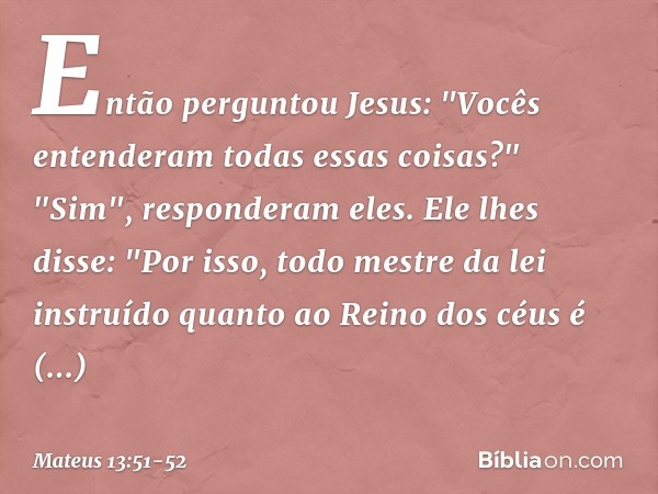 Então perguntou Jesus: "Vocês entenderam todas essas coisas?"
"Sim", responderam eles. Ele lhes disse: "Por isso, todo mestre da lei instruído quanto ao Reino d