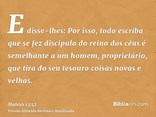 E disse-lhes: Por isso, todo escriba que se fez discípulo do reino dos céus é semelhante a um homem, proprietário, que tira do seu tesouro coisas novas e velhas