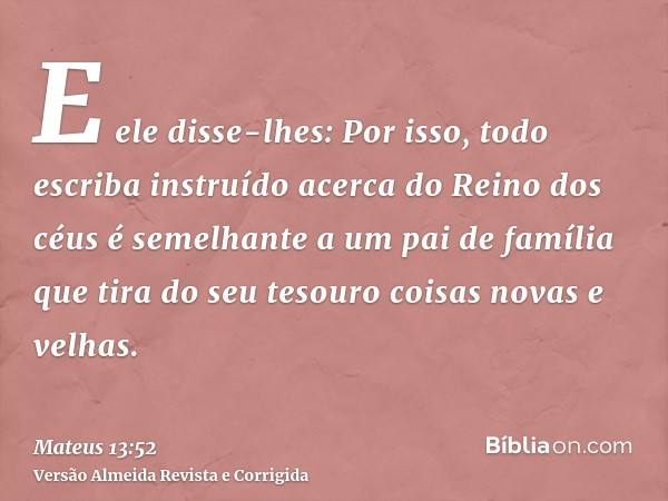 E ele disse-lhes: Por isso, todo escriba instruído acerca do Reino dos céus é semelhante a um pai de família que tira do seu tesouro coisas novas e velhas.