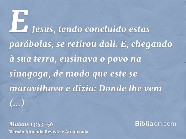 E Jesus, tendo concluido estas parábolas, se retirou dali.E, chegando à sua terra, ensinava o povo na sinagoga, de modo que este se maravilhava e dizia: Donde l