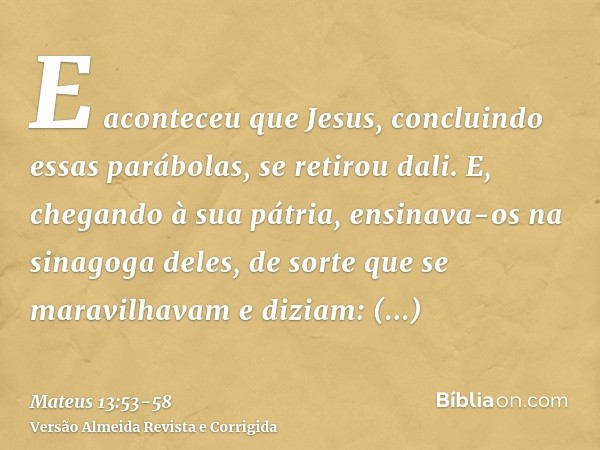 E aconteceu que Jesus, concluindo essas parábolas, se retirou dali.E, chegando à sua pátria, ensinava-os na sinagoga deles, de sorte que se maravilhavam e dizia