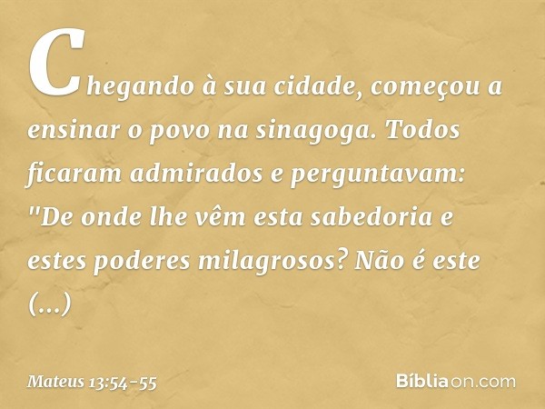 Chegando à sua cidade, começou a ensinar o povo na sinagoga. Todos ficaram admirados e perguntavam: "De onde lhe vêm esta sabedoria e estes poderes milagrosos? 