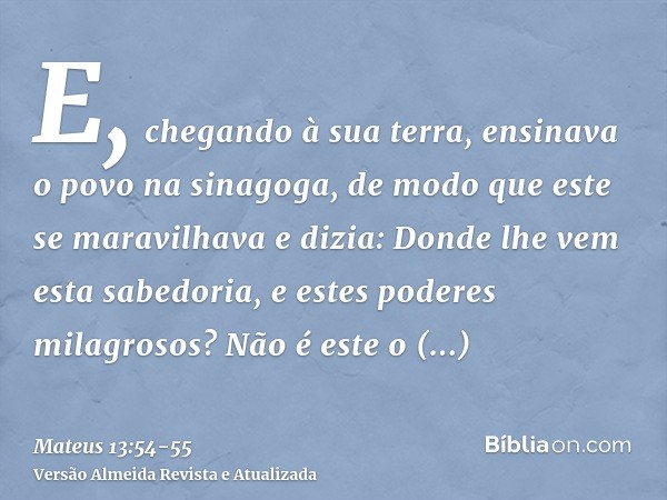 E, chegando à sua terra, ensinava o povo na sinagoga, de modo que este se maravilhava e dizia: Donde lhe vem esta sabedoria, e estes poderes milagrosos?Não é es