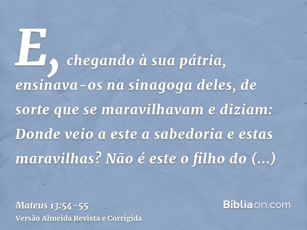 E, chegando à sua pátria, ensinava-os na sinagoga deles, de sorte que se maravilhavam e diziam: Donde veio a este a sabedoria e estas maravilhas?Não é este o fi