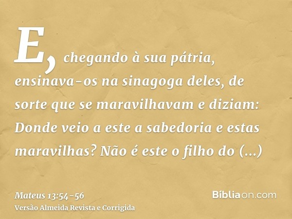 E, chegando à sua pátria, ensinava-os na sinagoga deles, de sorte que se maravilhavam e diziam: Donde veio a este a sabedoria e estas maravilhas?Não é este o fi