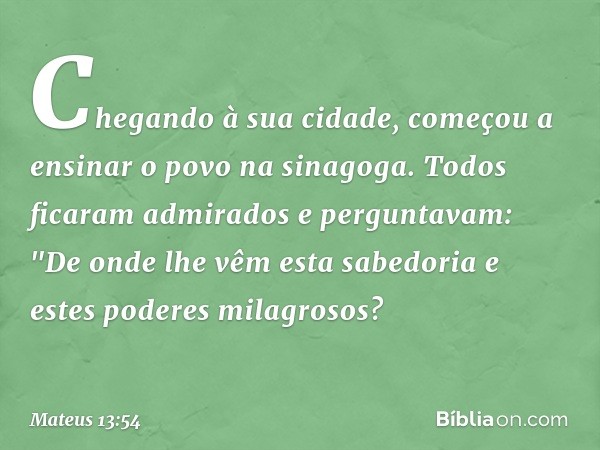 Chegando à sua cidade, começou a ensinar o povo na sinagoga. Todos ficaram admirados e perguntavam: "De onde lhe vêm esta sabedoria e estes poderes milagrosos? 