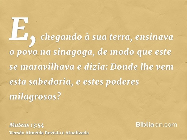 E, chegando à sua terra, ensinava o povo na sinagoga, de modo que este se maravilhava e dizia: Donde lhe vem esta sabedoria, e estes poderes milagrosos?