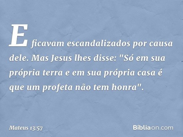 E ficavam escandalizados por causa dele.
Mas Jesus lhes disse: "Só em sua própria terra e em sua própria casa é que um profeta não tem honra". -- Mateus 13:57