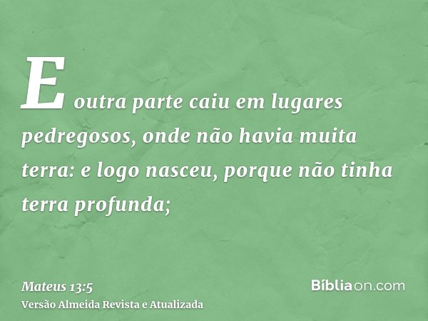 E outra parte caiu em lugares pedregosos, onde não havia muita terra: e logo nasceu, porque não tinha terra profunda;