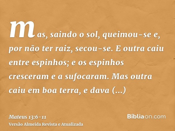 mas, saindo o sol, queimou-se e, por não ter raiz, secou-se.E outra caiu entre espinhos; e os espinhos cresceram e a sufocaram.Mas outra caiu em boa terra, e da