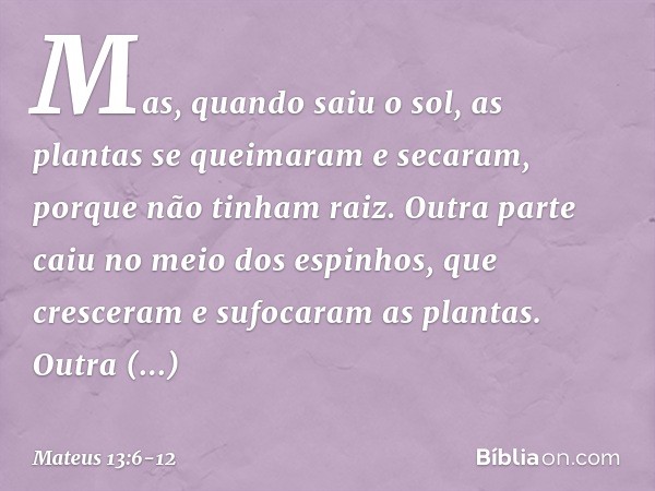 Mas, quando saiu o sol, as plantas se queimaram e secaram, porque não tinham raiz. Outra parte caiu no meio dos espinhos, que cresceram e sufocaram as plantas. 