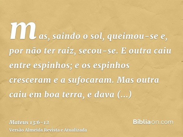 mas, saindo o sol, queimou-se e, por não ter raiz, secou-se.E outra caiu entre espinhos; e os espinhos cresceram e a sufocaram.Mas outra caiu em boa terra, e da