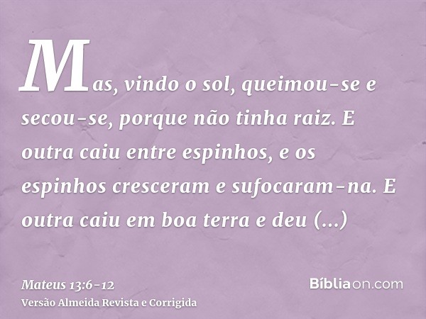 Mas, vindo o sol, queimou-se e secou-se, porque não tinha raiz.E outra caiu entre espinhos, e os espinhos cresceram e sufocaram-na.E outra caiu em boa terra e d