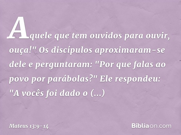 Aquele que tem ouvidos para ouvir, ouça!" Os discípulos aproximaram-se dele e perguntaram: "Por que falas ao povo por parábolas?" Ele respondeu: "A vocês foi da