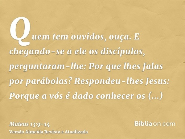 Quem tem ouvidos, ouça.E chegando-se a ele os discípulos, perguntaram-lhe: Por que lhes falas por parábolas?Respondeu-lhes Jesus: Porque a vós é dado conhecer o