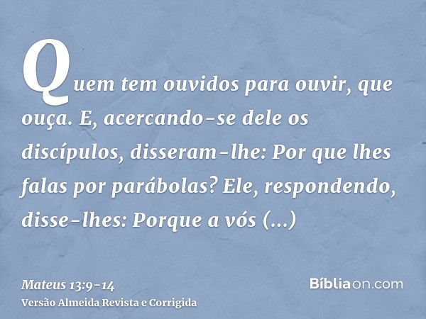 Quem tem ouvidos para ouvir, que ouça.E, acercando-se dele os discípulos, disseram-lhe: Por que lhes falas por parábolas?Ele, respondendo, disse-lhes: Porque a 