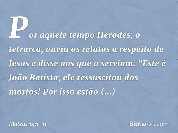 Por aquele tempo Herodes, o tetrarca, ouviu os relatos a respeito de Jesus e disse aos que o serviam: "Este é João Batista; ele ressuscitou dos mortos! Por isso