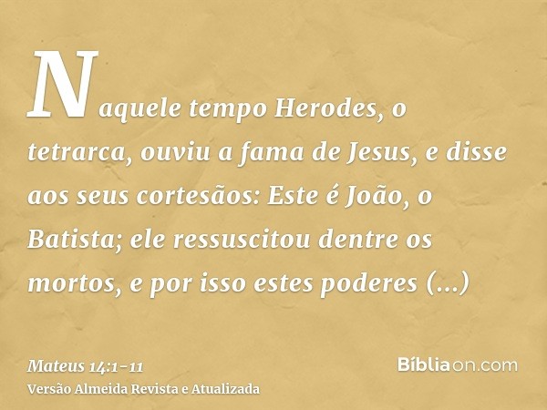 Naquele tempo Herodes, o tetrarca, ouviu a fama de Jesus,e disse aos seus cortesãos: Este é João, o Batista; ele ressuscitou dentre os mortos, e por isso estes 