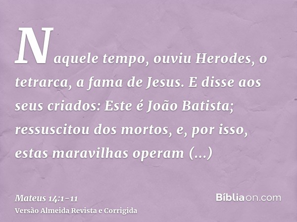 Naquele tempo, ouviu Herodes, o tetrarca, a fama de Jesus.E disse aos seus criados: Este é João Batista; ressuscitou dos mortos, e, por isso, estas maravilhas o