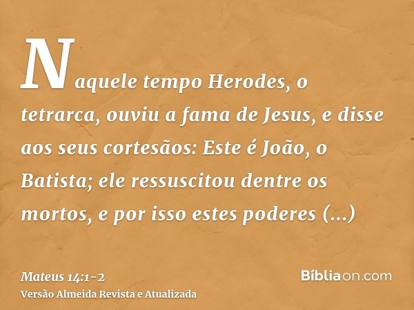 Naquele tempo Herodes, o tetrarca, ouviu a fama de Jesus,e disse aos seus cortesãos: Este é João, o Batista; ele ressuscitou dentre os mortos, e por isso estes 