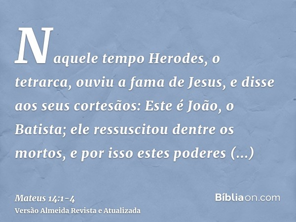 Naquele tempo Herodes, o tetrarca, ouviu a fama de Jesus,e disse aos seus cortesãos: Este é João, o Batista; ele ressuscitou dentre os mortos, e por isso estes 