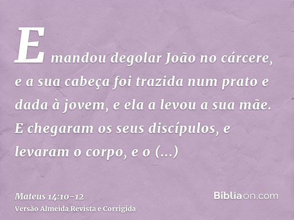 E mandou degolar João no cárcere,e a sua cabeça foi trazida num prato e dada à jovem, e ela a levou a sua mãe.E chegaram os seus discípulos, e levaram o corpo, 