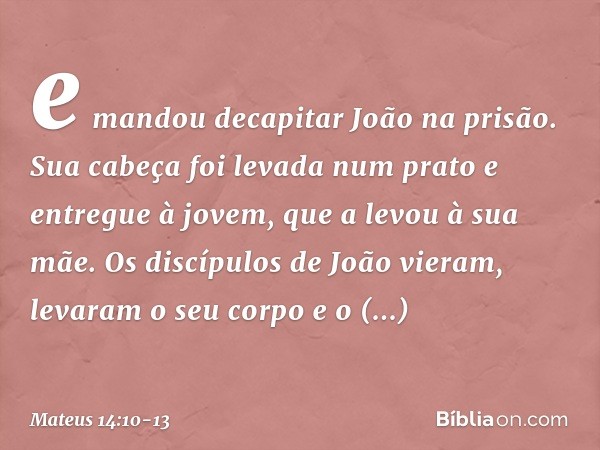 e mandou decapitar João na prisão. Sua cabeça foi levada num prato e entregue à jovem, que a levou à sua mãe. Os discípulos de João vieram, levaram o seu corpo 