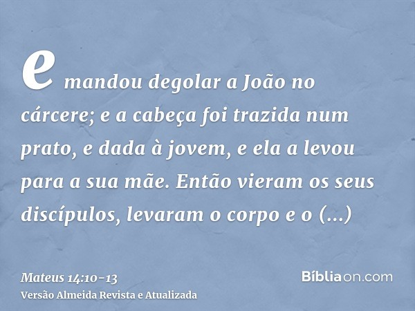 e mandou degolar a João no cárcere;e a cabeça foi trazida num prato, e dada à jovem, e ela a levou para a sua mãe.Então vieram os seus discípulos, levaram o cor