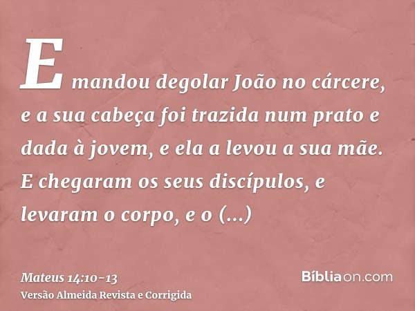 E mandou degolar João no cárcere,e a sua cabeça foi trazida num prato e dada à jovem, e ela a levou a sua mãe.E chegaram os seus discípulos, e levaram o corpo, 