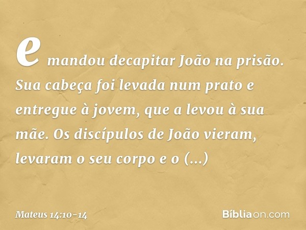 e mandou decapitar João na prisão. Sua cabeça foi levada num prato e entregue à jovem, que a levou à sua mãe. Os discípulos de João vieram, levaram o seu corpo 