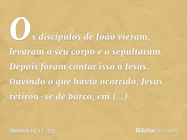 Os discípulos de João vieram, levaram o seu corpo e o sepultaram. Depois foram contar isso a Jesus. Ouvindo o que havia ocorrido, Jesus retirou-se de barco, em 