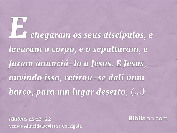 E chegaram os seus discípulos, e levaram o corpo, e o sepultaram, e foram anunciá-lo a Jesus.E Jesus, ouvindo isso, retirou-se dali num barco, para um lugar des