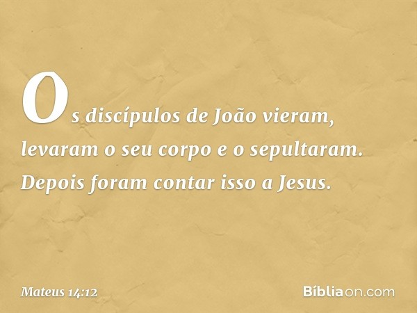 Os discípulos de João vieram, levaram o seu corpo e o sepultaram. Depois foram contar isso a Jesus. -- Mateus 14:12