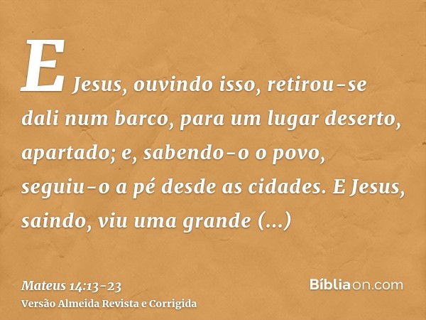 E Jesus, ouvindo isso, retirou-se dali num barco, para um lugar deserto, apartado; e, sabendo-o o povo, seguiu-o a pé desde as cidades.E Jesus, saindo, viu uma 