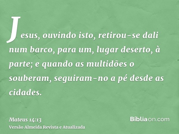 Jesus, ouvindo isto, retirou-se dali num barco, para um, lugar deserto, à parte; e quando as multidões o souberam, seguiram-no a pé desde as cidades.