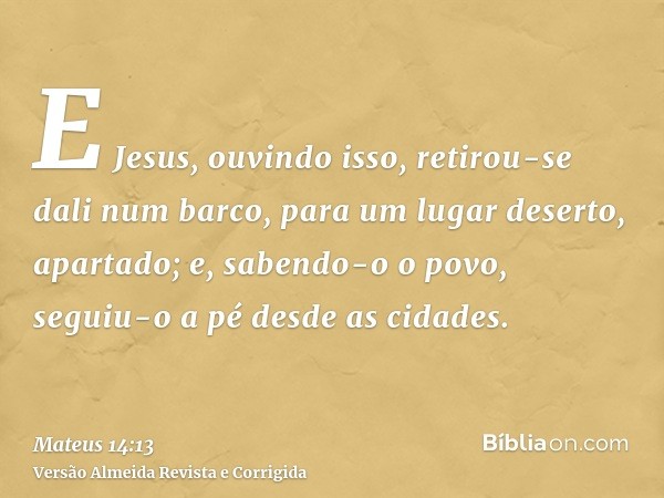 E Jesus, ouvindo isso, retirou-se dali num barco, para um lugar deserto, apartado; e, sabendo-o o povo, seguiu-o a pé desde as cidades.