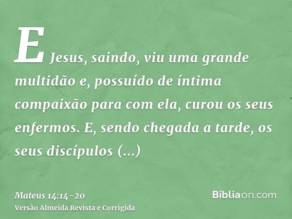 E Jesus, saindo, viu uma grande multidão e, possuído de íntima compaixão para com ela, curou os seus enfermos.E, sendo chegada a tarde, os seus discípulos aprox