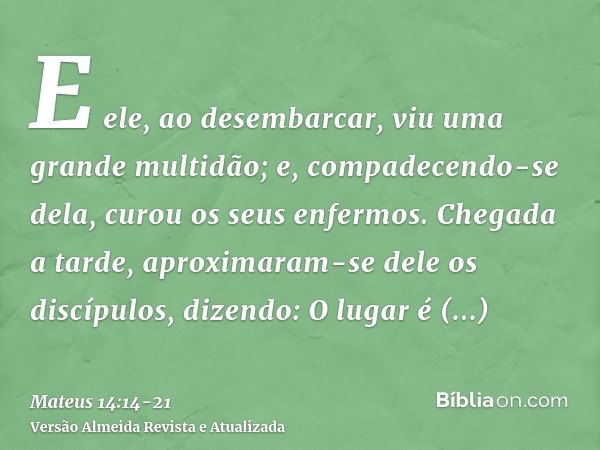 E ele, ao desembarcar, viu uma grande multidão; e, compadecendo-se dela, curou os seus enfermos.Chegada a tarde, aproximaram-se dele os discípulos, dizendo: O l